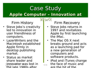 Copyright 2007, Prentice
Hall, Inc.
8-56
Firm History
• Steve Jobs’s creativity
led to innovation in
user friendliness of
computers.
• LazerWriters and the
Macintosh established
Apple firmly in
desktop publishing
market.
• Status as market
share leader and
innovator was lost in
Apple Computer – Innovation atApple Computer – Innovation at
WorkWork
Case StudyCase Study
Firm Recovery
• Steve Jobs returns in
1997 and revitalizes
Apple by first launching
the iMac.
• The Mac OS X next
breaks ground and acts
as a launching pad for
a new generation of
computers and
software products.
• iPod and iTunes change
the face of music and
 