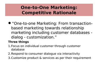 One-to-One Marketing:
Competitive Rationale
“One-to-one Marketing: From transaction-
based marketing towards relationship
marketing including customer databases -
dialog - customization.”
Three things
1.Focus on individual customer through customer
database
2.Respond to consumer dialogue via interactivity
3.Customize product & services as per their requirement
 