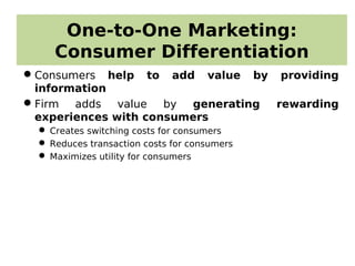 One-to-One Marketing:
Consumer Differentiation
Consumers help to add value by providing
information
Firm adds value by generating rewarding
experiences with consumers
 Creates switching costs for consumers
 Reduces transaction costs for consumers
 Maximizes utility for consumers
 