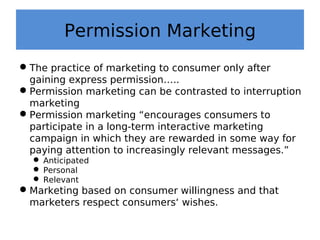 Permission Marketing
The practice of marketing to consumer only after
gaining express permission…..
Permission marketing can be contrasted to interruption
marketing
Permission marketing “encourages consumers to
participate in a long-term interactive marketing
campaign in which they are rewarded in some way for
paying attention to increasingly relevant messages.”
 Anticipated
 Personal
 Relevant
Marketing based on consumer willingness and that
marketers respect consumers‘ wishes.
 