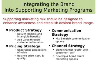 Integrating the Brand
Into Supporting Marketing Programs
Product Strategy
− Deliver tangible and
intangible benefits
− Add value through
customer information
Pricing Strategy
− Understand perceptions
of value
− Balance price, cost, &
quality
• Communication
Strategy
• Mix & match communication
options
• Channel Strategy
• Blend channel “push” with
consumer “pull”
• Develop & brand direct
marketing options
Supporting marketing mix should be designed to
enhance awareness and establish desired brand image.
 