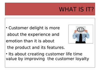 WHAT IS IT?
• Customer delight is more
about the experience and
emotion than it is about
the product and its features.
• Its about creating customer life time
value by improving the customer loyalty
 
