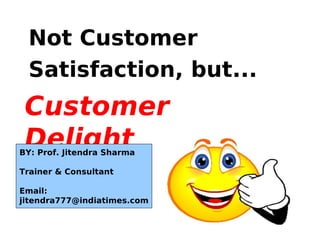 Customer
Delight
Not Customer
Satisfaction, but...
BY: Prof. Jitendra Sharma
Trainer & Consultant
Email:
jitendra777@indiatimes.com
 