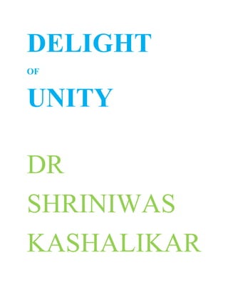 DELIGHT <br />OF <br />UNITY<br />DR<br />SHRINIWAS<br />KASHALIKAR<br />Many of us are convinced that NAMASMARAN is an activity that takes us from subjectivity to objectivity. It takes us to the root and seed of universe. It is a panacea for individual and universal problems.<br />However many of us question about its uniqueness, supremacy; and its insistence and generalization. <br />Thus; some of us maintain that we need not insist on NAMASMARAN because; there are many people who do not practice NAMASMARAN; yet serve the universe in different ways e.g. through scientific and technological research and social service. <br />It is true that the creative geniuses in different fields contribute to the universal blossoming without practicing NAMASMARAN. But do these people reach the root cause of the individual and universal problems or rather; the root of universe? <br />The hallmark of most of these people is either superficial contentment or delirium of material gains; or dissatisfaction and depression; at the end of their life.<br />Some of us refer to the other ways of self realization. They are doubtful about; which position to take about these ways with respect to NAMASMARAN.<br />It is true that many people practice many ways other than NAMASMARAN and claim the merit of these ways. <br />For those of us who are convinced about NAMASMARAN and its scope and potential; it is fair to practice NAMASMARAN steadfastly and share the vision, conviction and/or experiences during our practice; with others. <br />But this can be best done without being critical about the other ways, about which they have no experience. But suffice it to feel and express that ultimately all ways converge to the same goal of universal harmony and eternal reality.<br />