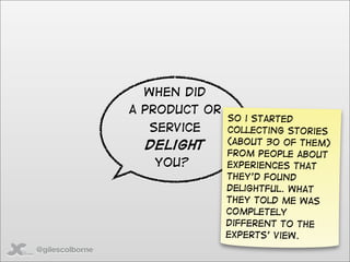 When did
                 a product or
                                So i started
                   service      collecting stories
                                (about 30 of them)
                   delight
                                from people about
                    You?        experiences that
                                they’d found
                                delightful. What
                                they told me was
                                completely
                                different to the
                                experts’ view.
@gilescolborne
 
