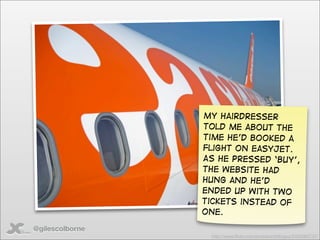 My hairdresser
                 told me about the
                 time he’d booked a
                 flight on easyjet.
                 As he pressed ‘buy’,
                 the website had
                 hung and he’d
                 ended up with two
                 tickets instead of
                 one.

@gilescolborne
                  http://www.ﬂickr.com/photos/irishﬂyguy/2425063737/
 