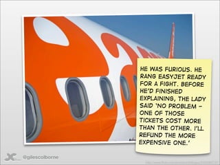 He was furious. He
                 rang easyjet ready
                 for a fight. Before
                 he’d finished
                 explaining, The lady
                 said ‘no problem -
                 one of those
                 tickets cost more
                 than the other. i’ll
                 refund the more
                 expensive one.’

@gilescolborne
                  http://www.ﬂickr.com/photos/irishﬂyguy/2425063737/
 