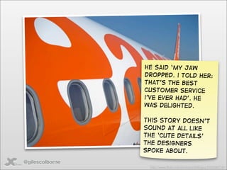 He said ‘my jaw
                 dropped. i told her:
                 that’s the best
                 customer service
                 i’ve ever had’. He
                 was delighted.

                 This story doesn’t
                 sound at all like
                 the ‘cute details’
                 the designers
                 spoke about.
@gilescolborne
                  http://www.ﬂickr.com/photos/irishﬂyguy/2425063737/
 
