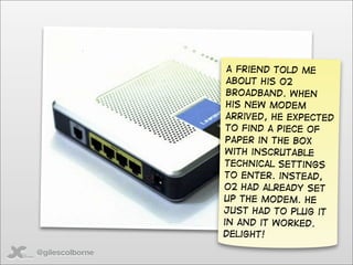 A friend told me
                  about his o2
                  broadband. When
                  his new modem
                  arrived, he expected
                  to find a piece of
                  paper in the box
                  with inscrutable
                 technical settings
                 to enter. instead,
                 O2 had already set
                 up the modem. He
                 just had to plug it
                 in and it worked.
                 Delight!

@gilescolborne
 