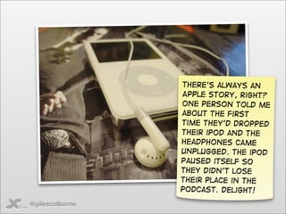 There’s always an
                 Apple story, right?
                 One person told me
                 about the first
                 time they’d dropped
                 their iPod and the
                 headphones came
                 unplugged. The iPod
                 paused itself so
                 they didn’t lose
                 their place in the
                 podcast. Delight!
@gilescolborne
 