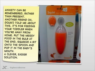 Anxiety can be
remembered, rather
than present.
Another friend (hi,
Doug!) told me about
this. it’s for feeding
your toddler when
you’re away from
home. Put the messy
food in the bulb at
the end, squeeze a bit
onto the spoon and
pop it in the baby’s
mouth.
A clever, easier
solution.



   @gilescolborne
 