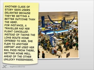 Another class of
 story sees users
 delighted because
they’re getting a
better outcome than
the herd.
For instance, a
traveller had her
flight cancelled.
instead of taking the
long route home
offered to her, she
flew to another
airport and used her
rail pass from there,
getting home well
ahead of the other
unlucky passengers.


   @gilescolborne
 