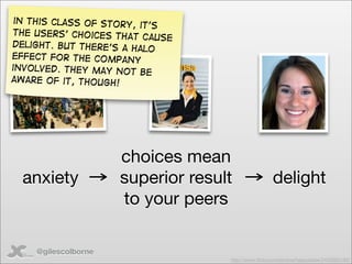 in this class of story,
                         it’s
the users’ choices that
                          cause
delight. But there’s a ha
                          lo
effect for the company
involved. They may not
                         be
aware of it, though!




                     choices mean
  anxiety            superior result                delight
                     to your peers

    @gilescolborne
                                   http://www.ﬂickr.com/photos/happykatie/2459583180/
 