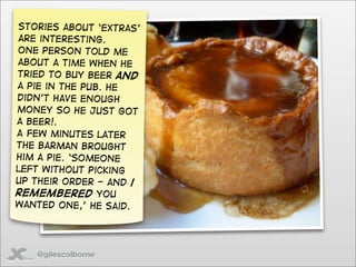 Stories about ‘extras’
are interesting.
One person told me
about a time when he
tried to buy beer and
a pie in the pub. He
didn’t have enough
money so he just got
a beer!.
A few minutes later
the barman brought
him a pie. ‘Someone
left without picking
up their order - and i
remembered you
wanted one,’ he said.




   @gilescolborne
 