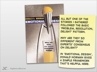 All but one of the
                 stories i gathered
                 followed the basic
                 ‘problem, resolution,
                 delight’ pattern.

                 Why are they so
                 different from
                 Experts’ consensus
                 on delight?

                 in ‘emotional design’,
                 donald norman gives
                 a simple framework
                 that’s helpful here.

@gilescolborne
 