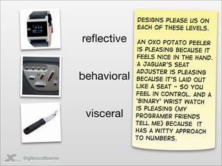 Designs please us on
                              each of these levels.

                 reﬂective     An oxo potato peeler
                               is pleasing because it
                               feels nice in the hand.
                              A Jaguar’s seat
                              adjuster is pleasing
                 behavioral   because it’s laid out
                              like a seat - so you
                              feel in control. and a
                              ‘binary’ wrist watch
                              is pleasing (my
                  visceral    programer friends
                              tell me) because it
                              has a witty approach
                              to numbers.


@gilescolborne
 