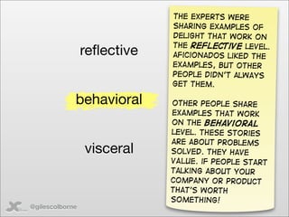 The Experts were
                             sharing examples of
                             delight that work on
                             the reflective level.
                 reﬂective   aficionados liked the
                             examples, but other
                             people didn’t always
                             get them.

             behavioral      other People share
                             examples that work
                             on the behavioral
                             level. These stories
                             are about problems
                 visceral    solved. They have
                             VALUE. if people start
                             talking about your
                             company or product
                             that’s worth
                             something!
@gilescolborne
 