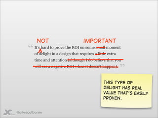 not                          important

      “   It’s hard to prove the ROI on some small moment
          of delight in a design that requires a little extra
          time and attention (although I do believe that you
          will see a negative ROI when it doesn’t happen).
                                                                ”
                                                     This type of
                                                     delight has real
                                                     value that’s easily
                                                     proven.


@gilescolborne
 