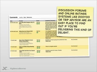 Discussion forums
                 and online ratings
                 systems like DooYoo
                 or Trip advisor are an
                 easy place to find
                 out if you’re
                 delivering this kind of
                 delight.




@gilescolborne
 