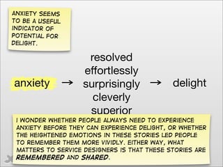 anxiety seems
to be a useful
indicator of
potential for
delight.

                     resolved
                    effortlessly
anxiety             surprisingly             delight
                      cleverly
                     superior
 i wonder Whether people always need to experience
 anxiety before they can experience delight, or whether
 the heightened emotions in these stories led people
 to remember them more vividly. Either way, what
 matters to service designers is that these stories are
 remembered and shared.
    @gilescolborne
 