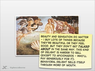 beauty and sensation do matter
                 - i buy lots of things because
                 they’re beautiful or they feel
                 good. But they don’t get talked
                 about in the same way. This kind
                 of delight is harder to sell
                 (except to aficionados - who’ll
                 pay generously for it).
                 Behavioral delight sells itself
                 through word of mouth.
@gilescolborne
 