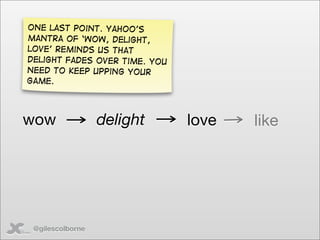 One last point. Yahoo’s
mantra of ‘wow, delight,
love’ reminds us that
delight fades over time. you
need to keep upping your
game.




wow               delight      love   like




 @gilescolborne
 
