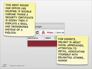 This went round
 our office like
wildfire: if Google
Chrome thinks a
security certificate
is dodgy then it
displays a skull
and crossbones
instead of a
padlock.

                       For experts,
                       delight is about
                       novel approaches,
                       attention to
                       detail, associating
                       yourself with
                       delightful others,
                       humor.

   @gilescolborne
 