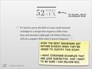 52
                                     WEEKS
                                     of   UX                    By the way, this is
                                                                an excellent blog.




      “   It’s hard to prove the ROI on some small moment
          of delight in a design that requires a little extra
          time and attention (although I do believe that you
          will see a negative ROI when it doesn’t happen).
                                Even the best designers get
                                rather Evasive when they’re
                                                                ”
                                asked to justify this stuff.

                               i want stronger examples that
                               are less subjective. And i want
                               to be sure i can deliver ROI.
@gilescolborne
 