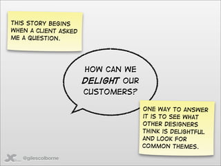 This story begins
when a client asked
me a question.




                      How can we
                      delight our
                      customers?

                                    One way to answer
                                    it is to see what
                                    other designers
                                    think is delightful
                                    and look for
                                    common themes.

   @gilescolborne
 