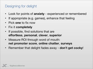 Designing for delight

• Look for points of anxiety - experienced or remembered
• If appropriate (e.g. games), enhance that feeling
• Pick one to ﬁx now
• Fix it completely
• If possible, ﬁnd solutions that are
  effortless, personal, clever, superior
• Measure ROI through word of mouth:
  net promoter score, online chatter, surveys
• Remember that delight fades away - don’t get cocky!




    @gilescolborne
 