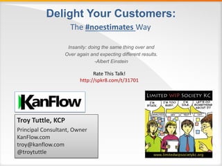 Delight Your Customers:
Insanity: doing the same thing over and
Over again and expecting different results.
-Albert Einstein
The #noestimates Way
Troy Tuttle, KCP
Principal Consultant, Owner
KanFlow.com
troy@kanflow.com
@troytuttle
Rate This Talk!
http://spkr8.com/t/31701
 