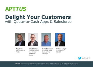 Delight Your Customers

with Quote-to-Cash Apps & Salesforce

Ray Hein
SVP Products
Apttus

Erik Charles
Director Product
and Partner
Marketing
Xactly

Scott Barmmer
VP Global Sales
Engineering
DocuSign

Andrew Leigh
VP Products
Jitterbit

#df13QTC

APTTUS Corporation | 1400 Fashion Island Blvd. Suite 200 San Mateo, CA 94404 | info@apttus.com
® APTTUS 2013

 