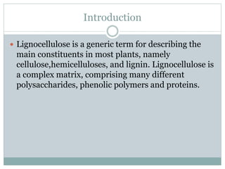 Introduction 
 Lignocellulose is a generic term for describing the 
main constituents in most plants, namely 
cellulose,hemicelluloses, and lignin. Lignocellulose is 
a complex matrix, comprising many different 
polysaccharides, phenolic polymers and proteins. 
 