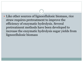  Like other sources of lignocellulosic biomass, rice 
straw requires pretreatment to improve the 
efficiency of enzymatic hydrolysis. Several 
pretreatment methods have been developed to 
increase the enzymatic hydrolysis sugar yields from 
lignocellulosic biomass 
 