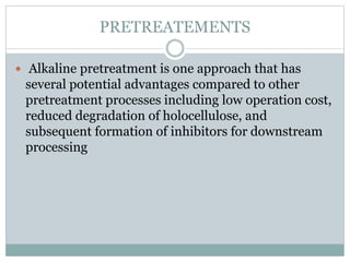 PRETREATEMENTS 
 Alkaline pretreatment is one approach that has 
several potential advantages compared to other 
pretreatment processes including low operation cost, 
reduced degradation of holocellulose, and 
subsequent formation of inhibitors for downstream 
processing 
 