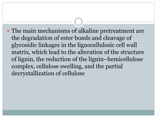  The main mechanisms of alkaline pretreatment are 
the degradation of ester bonds and cleavage of 
glycosidic linkages in the lignocellulosic cell wall 
matrix, which lead to the alteration of the structure 
of lignin, the reduction of the lignin–hemicellulose 
complex, cellulose swelling, and the partial 
decrystallization of cellulose 
 