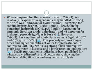  When compared to other sources of alkali, Ca(OH)2 is a 
relatively inexpensive reagent and easily handled. In 2005, 
the price was ∼$70/ton for hydrated lime, ∼$325/ton for 
sodium hydroxide (NaOH, 50% liquid), ∼$322/ton for 
potassium hydroxide (KOH, 45% liquid), ∼$270/ton for 
ammonia (fertilizer grade, anhydrate), and ∼$1,110/ton for 
hydrogen peroxide (50%, as is basis) [7]. However, 
Ca(OH)2 has very limited solubility in water: 1.6 g/L at 20°C 
and 0.71 g/L at 100°C [19]. This property requires longer 
times and higher quantities of water for pretreatment. In 
contrast to Ca(OH)2, NaOH is a strong alkali and requires 
much less water to dissolve and a lower reaction temperature 
[20]. NaOH pretreatment studies have been published for 
wheat straw, Miscanthus, and cotton stalk, showing the 
effects on delignification and enzymatic hydrolysis 
 