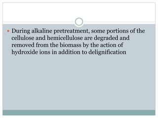  During alkaline pretreatment, some portions of the 
cellulose and hemicellulose are degraded and 
removed from the biomass by the action of 
hydroxide ions in addition to delignification 
 