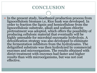 CONCLUSION 
 In the present study, bioethanol production process from 
lignocellulosic biomass i.e, Rice husk was developed. In 
order to fraction the lignin and hemicellulose from the 
lignocellulosic substrate, alkali and sodium chlorite 
pretreatment was adopted, which offers the possibility of 
producing cellulosic material that eventually will be 
highly amenable for microbial enzymatic hydrolysis. A 
detoxification strategy was also developed to eliminate 
the fermentation inhibitors from the hydrolysates. The 
delignified substrate was then hydrolyzed by commercial 
enzymes and microorganism. The results obtained with 
direct treatment with enzymes had faster and higher 
results than with microorganisms, but was not cost 
effective. 
 