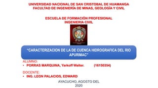 “CARACTERIZACION DE LA DE CUENCA HIDROGRAFICA DEL RIO
APURIMAC”
UNIVERSIDAD NACIONAL DE SAN CRISTOBAL DE HUAMANGA
FACULTAD DE INGENIERÍA DE MINAS, GEOLOGÍA Y CIVIL
ALUMNO:
• PORRAS MARQUINA, Yarkoff Walter. (16150354)
ESCUELA DE FORMACIÓN PROFESIONAL
INGENIERIA CIVIL
AYACUCHO, AGOSTO DEL
2020
DOCENTE:
• ING. LEON PALACIOS, EDWARD
 