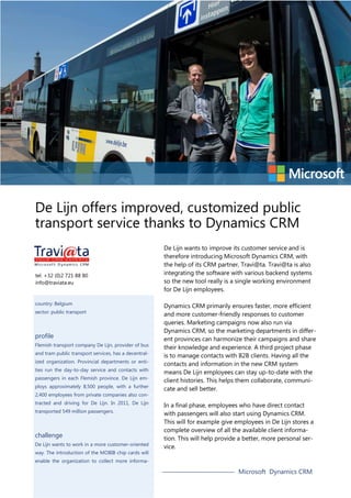 De Lijn offers improved, customized public
transport service thanks to Dynamics CRM

tel. +32 (0)2 721 88 80
info@traviata.eu

country: Belgium
sector: public transport

profile
Flemish transport company De Lijn, provider of bus
and tram public transport services, has a decentralized organization. Provincial departments or entities run the day-to-day service and contacts with
passengers in each Flemish province. De Lijn employs approximately 8,500 people, with a further
2,400 employees from private companies also contracted and driving for De Lijn. In 2011, De Lijn
transported 549 million passengers.

challenge
De Lijn wants to work in a more customer-oriented
way. The introduction of the MOBIB chip cards will

De Lijn wants to improve its customer service and is
therefore introducing Microsoft Dynamics CRM, with
the help of its CRM partner, Travi@ta. Travi@ta is also
integrating the software with various backend systems
so the new tool really is a single working environment
for De Lijn employees.
Dynamics CRM primarily ensures faster, more efficient
and more customer-friendly responses to customer
queries. Marketing campaigns now also run via
Dynamics CRM, so the marketing departments in different provinces can harmonize their campaigns and share
their knowledge and experience. A third project phase
is to manage contacts with B2B clients. Having all the
contacts and information in the new CRM system
means De Lijn employees can stay up-to-date with the
client histories. This helps them collaborate, communicate and sell better.
In a final phase, employees who have direct contact
with passengers will also start using Dynamics CRM.
This will for example give employees in De Lijn stores a
complete overview of all the available client information. This will help provide a better, more personal service.

enable the organization to collect more informa-

Microsoft Dynamics CRM

 