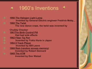 1960’s Inventions 1960 The Halogen Light Lamp Invented by General Electric engineer Fredrick Moby   1960 The Twist The new dance craze, the twist was invented by  Chubby Checker 1961The Birth Control Pill Had bad side effects 1962 Fiber Tip Pen Invented by Yukio Horie in Japan  1964 8 Track Player Invented by Bill Leave  1968 Ram (random access memory) Invented by Robert Dennard   1969 The ATM Invented by Don Wetzel   
