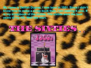My name is Delilah Dupraz. I was born in 1951. Since I didn’t know how to make a scrap book then, I am making it now. It is my scrapbook of the sixties. The sixties were the best years of my life. Well lets start. 