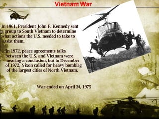 In 1961, President John F. Kennedy sent  a group to South Vietnam to determine  what actions the U.S. needed to take to  assist them.  Vietnam War In 1972, peace agreements talks  between the U.S. and Vietnam were nearing a conclusion, but in December  of 1972, Nixon called for heavy bombing of the largest cities of North Vietnam.   War ended on April 30, 1975   