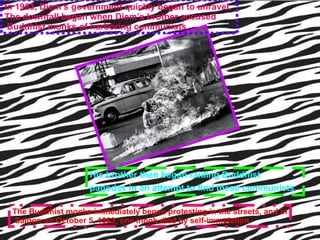 In 1963, Diem’s government quickly began to unravel.  The downfall began when Diem’s brother accused Buddhist monks of harboring communists.   His brother then began raiding Buddhist  pagodas in an attempt to find these communists.   The Buddhist monks immediately began protesting in the streets, and in Saigon on October 5, 1963, one monk died by self-immolation  