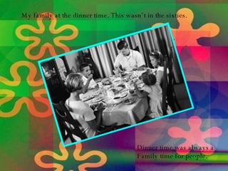 My family at the dinner time. This wasn’t in the sixties. Dinner time was always a  Family time for people. 