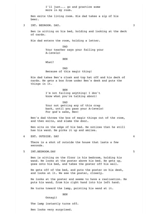 I'll just... go and practice some
more in my room.
Ben exits the living room. His dad takes a sip of his
beer.
Ben is sitting on his bed, holding and looking at the deck
of cards.
His dad enters the room, holding a letter.
DAD
Your teacher says your failing your
A-levels!
BEN
What?
DAD
Because of this magic thing!
His dad takes Ben's cloak and top hat off and his deck of
cards. He gets a box from under Ben's desk and puts the
things in it.
BEN
I'm not failing anything! I don't
know what you're talking about!
DAD
Your not getting any of this crap
back, until you pass your A-levels!
For god's sake, Ben!
Ben's dad throws the box of magic things out of the room,
and then exits, and slams the door.
Ben sits on the edge of his bed. He notices that he still
has his wand. He picks it up and smiles.
There is a shot of outside the house that lasts a few
seconds.
Ben is sitting on the floor in his bedroom, holding his
wand. He looks at the poster above his bed. He gets up,
goes onto his bed, and takes the poster off his wall.
He gets off of the bed, and puts the poster on his desk,
and looks at it. We see the poster, closely.
He looks at the poster and seems to have a realisation. He
puts his wand, from his right hand into his left hand.
He turns toward the lamp, pointing his wand at it.
BEN
Oonagi!
The lamp instantly turns off.
Ben looks very surprised.
INT. BEDROOM. DAY.3 3
EXT. OUTSIDE. DAY4 4
INT.BEDROOM.DAY5 5
 