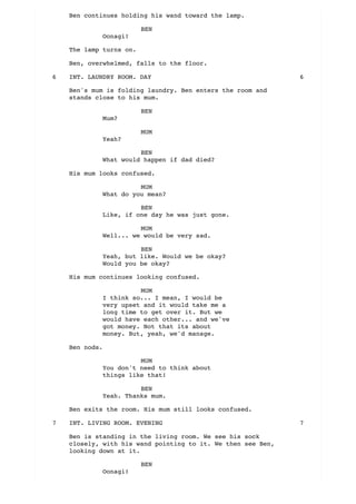 Ben continues holding his wand toward the lamp.
BEN
Oonagi!
The lamp turns on.
Ben, overwhelmed, falls to the floor.
Ben's mum is folding laundry. Ben enters the room and
stands close to his mum.
BEN
Mum?
MUM
Yeah?
BEN
What would happen if dad died?
His mum looks confused.
MUM
What do you mean?
BEN
Like, if one day he was just gone.
MUM
Well... we would be very sad.
BEN
Yeah, but like. Would we be okay?
Would you be okay?
His mum continues looking confused.
MUM
I think so... I mean, I would be
very upset and it would take me a
long time to get over it. But we
would have each other... and we've
got money. Not that its about
money. But, yeah, we'd manage.
Ben nods.
MUM
You don't need to think about
things like that!
BEN
Yeah. Thanks mum.
Ben exits the room. His mum still looks confused.
Ben is standing in the living room. We see his sock
closely, with his wand pointing to it. We then see Ben,
looking down at it.
BEN
Oonagi!
INT. LAUNDRY ROOM. DAY6 6
INT. LIVING ROOM. EVENING7 7
 