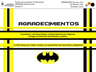 Técnicas para gestionar la Información             INTEGRANTES: De Lima, Juan.
 PROFESOR: Pedro Certad                                      De Oliveira, Juan.
 Sección: 9                                                   González, Junior.




     AGRADECIMIENTOS
        Al profesor, a la Universidad y al Departamento por dejarnos
                 escoger un tema tan interesantes y ameno.



Y a DC Comics por haber creado a un superhéroe tan fascinante y dogmático.
 