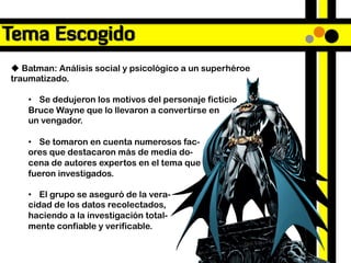 Tema Escogido
u  Batman: Análisis social y psicológico a un superhéroe
traumatizado.

    •  Se dedujeron los motivos del personaje ficticio
    Bruce Wayne que lo llevaron a convertirse en
    un vengador.

    •  Se tomaron en cuenta numerosos fac-
    ores que destacaron más de media do-
    cena de autores expertos en el tema que
    fueron investigados.

    •  El grupo se aseguró de la vera-
    cidad de los datos recolectados,
    haciendo a la investigación total-
    mente confiable y verificable.
 